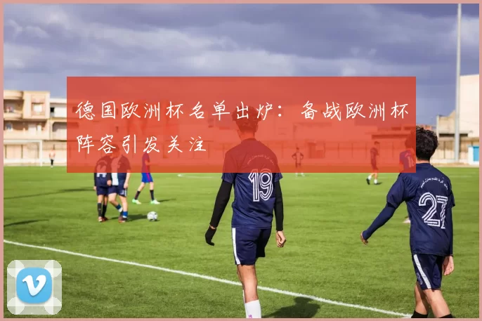 德国欧洲杯名单出炉:备战欧洲杯阵容引发关注