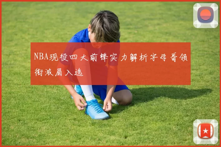 NBA现役四大前锋实力解析字母哥领衔浓眉入选