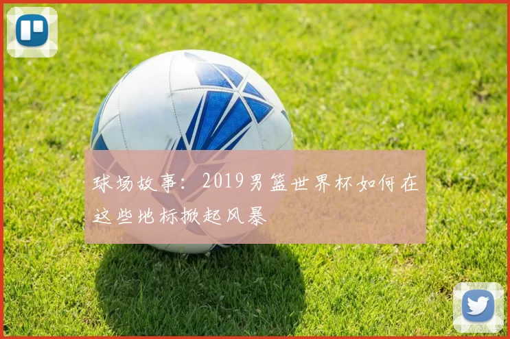 球场故事:2019男篮世界杯如何在这些地标掀起风暴