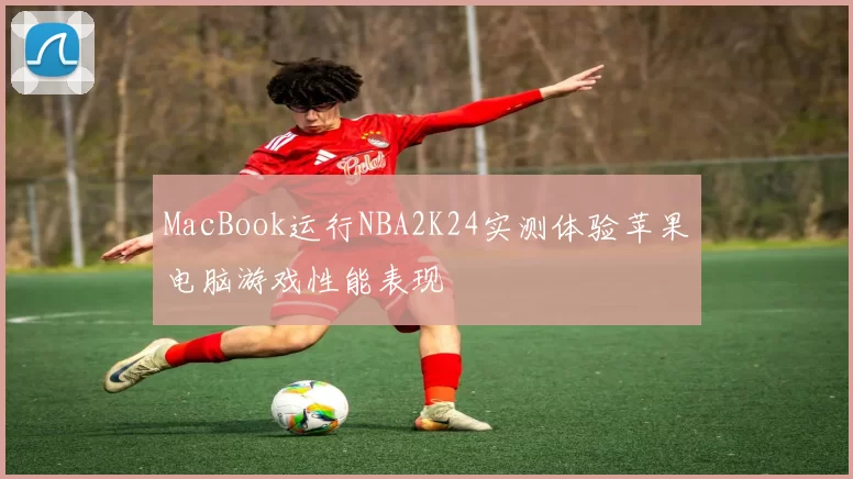 MacBook运行NBA2K24实测体验苹果电脑游戏性能表现