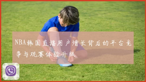 NBA韩国直播用户增长背后的平台竞争与观赛体验升级