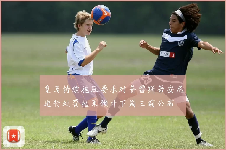 皇马持续施压要求对普雷斯蒂安尼进行处罚结果预计下周三前公布