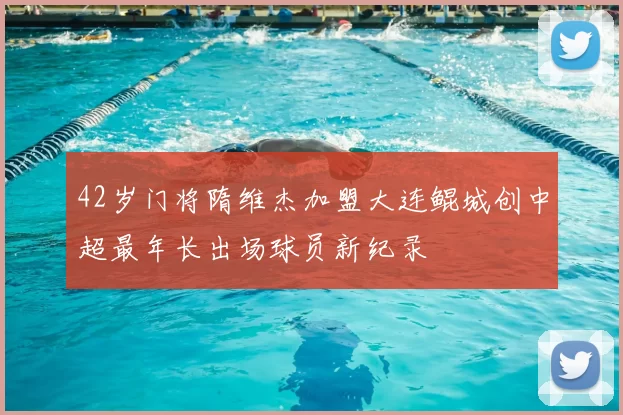 42岁门将隋维杰加盟大连鲲城创中超最年长出场球员新纪录