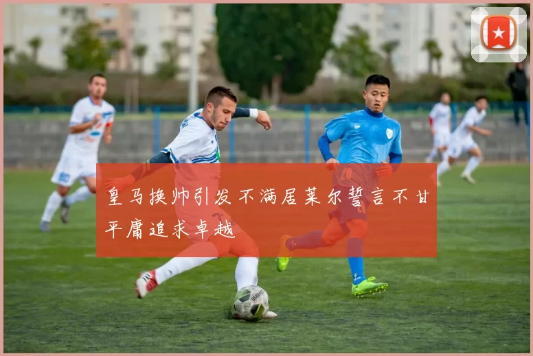皇马换帅引发不满居莱尔誓言不甘平庸追求卓越