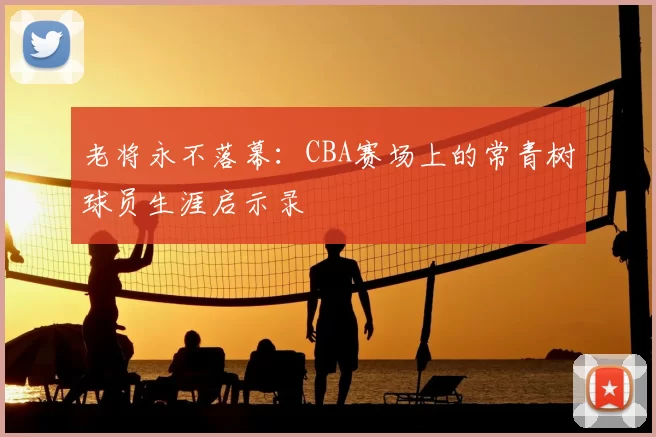 老将永不落幕:CBA赛场上的常青树球员生涯启示录