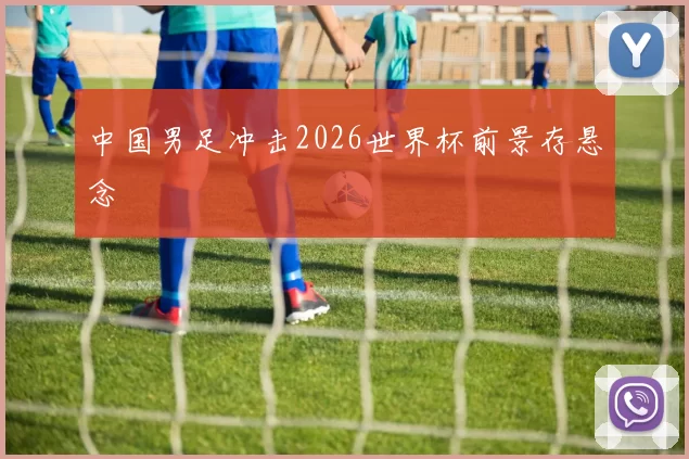 中国男足冲击2026世界杯前景存悬念