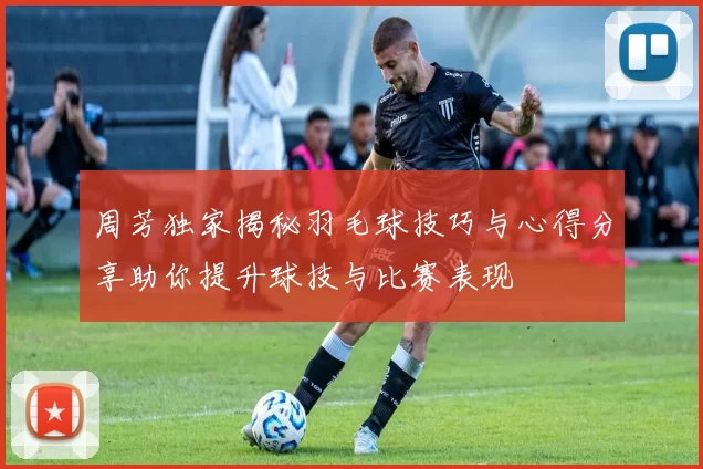 周芳独家揭秘羽毛球技巧与心得分享助你提升球技与比赛表现