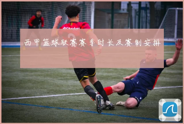 西甲篮球联赛赛季时长及赛制安排