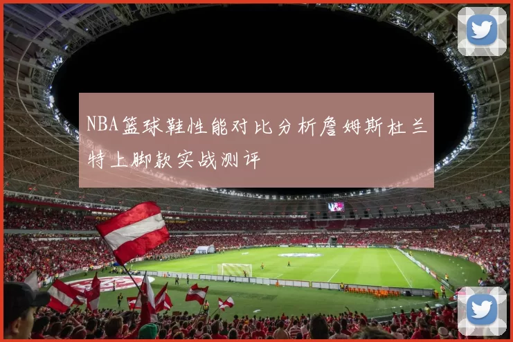 NBA篮球鞋性能对比分析詹姆斯杜兰特上脚款实战测评