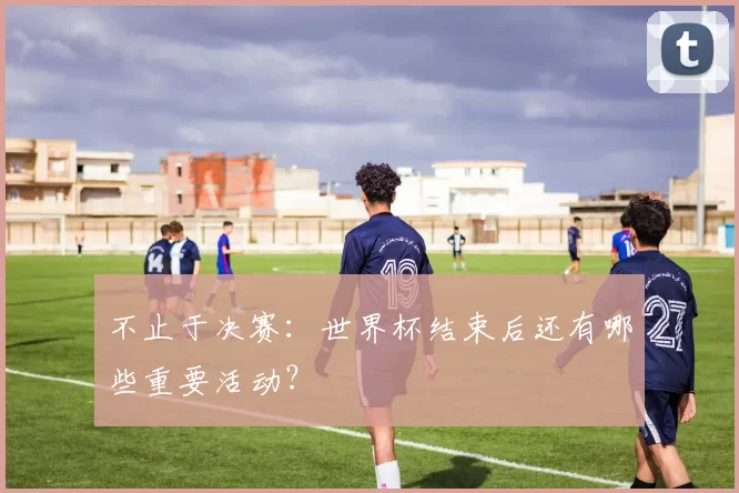 不止于决赛:世界杯结束后还有哪些重要活动?