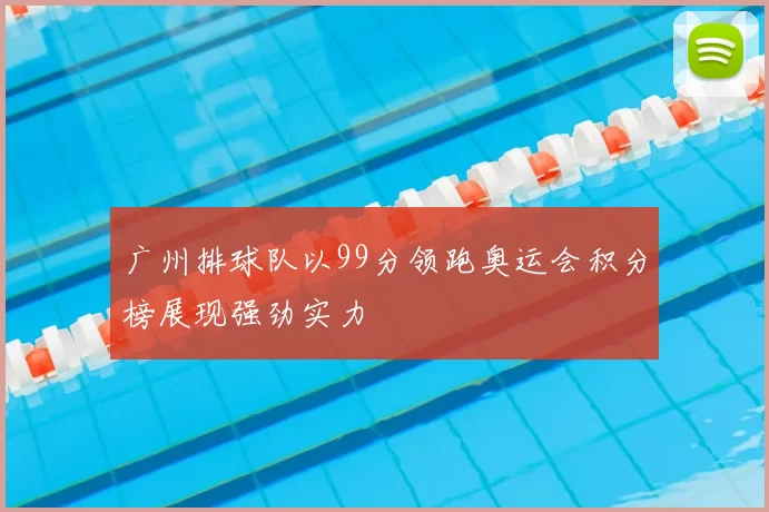 广州排球队以99分领跑奥运会积分榜展现强劲实力