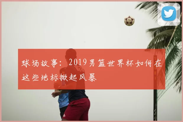 球场故事:2019男篮世界杯如何在这些地标掀起风暴