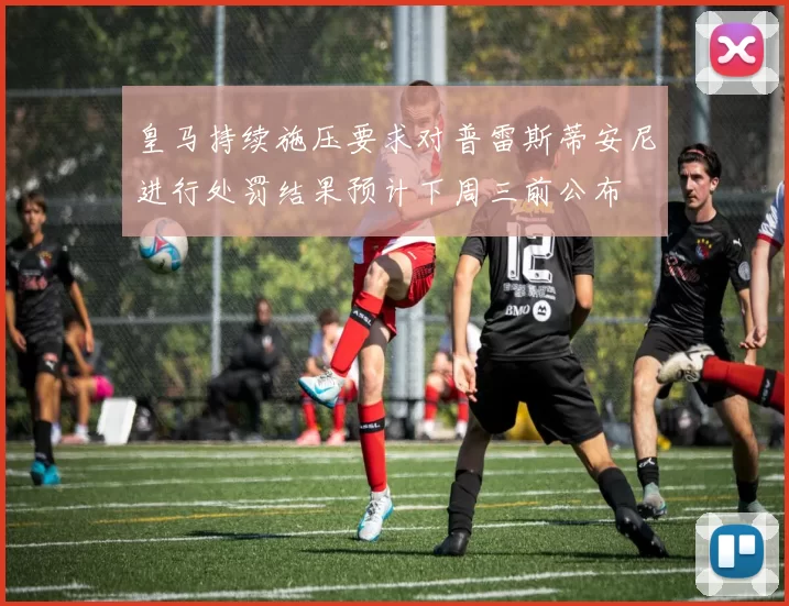 皇马持续施压要求对普雷斯蒂安尼进行处罚结果预计下周三前公布
