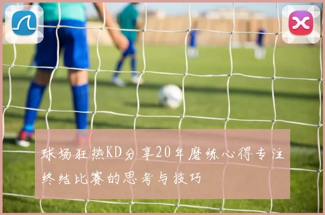 球场狂热KD分享20年磨练心得专注终结比赛的思考与技巧