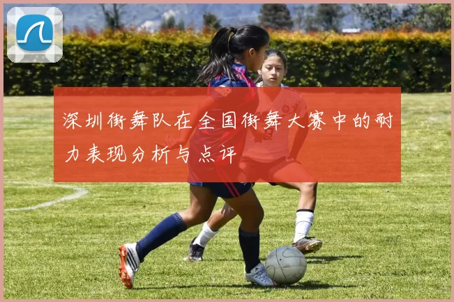 深圳街舞队在全国街舞大赛中的耐力表现分析与点评