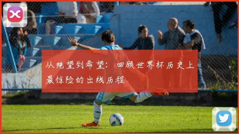 从绝望到希望:回顾世界杯历史上最惊险的出线历程