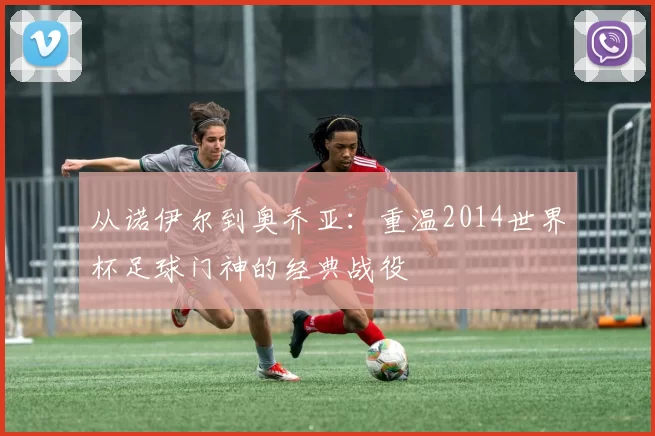 从诺伊尔到奥乔亚:重温2014世界杯足球门神的经典战役
