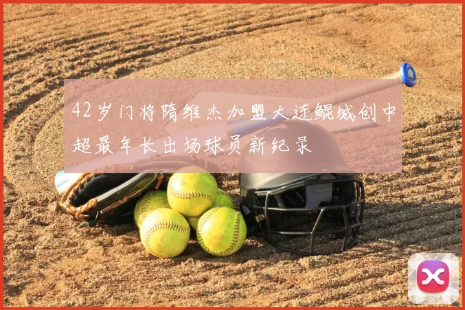 42岁门将隋维杰加盟大连鲲城创中超最年长出场球员新纪录