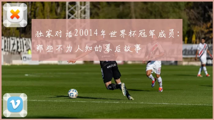 独家对话20014年世界杯冠军成员:那些不为人知的幕后故事