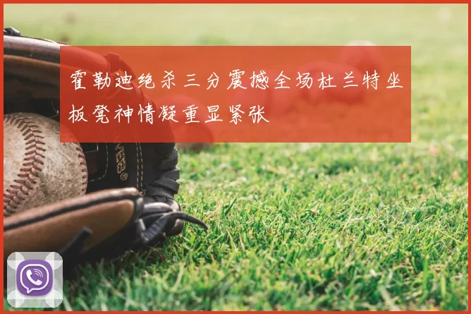 霍勒迪绝杀三分震撼全场杜兰特坐板凳神情凝重显紧张