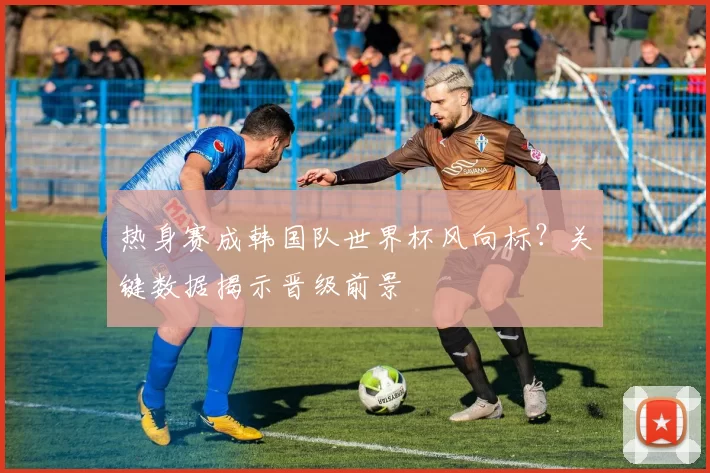 热身赛成韩国队世界杯风向标?关键数据揭示晋级前景