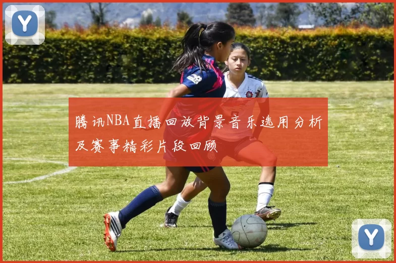 腾讯NBA直播回放背景音乐选用分析及赛事精彩片段回顾