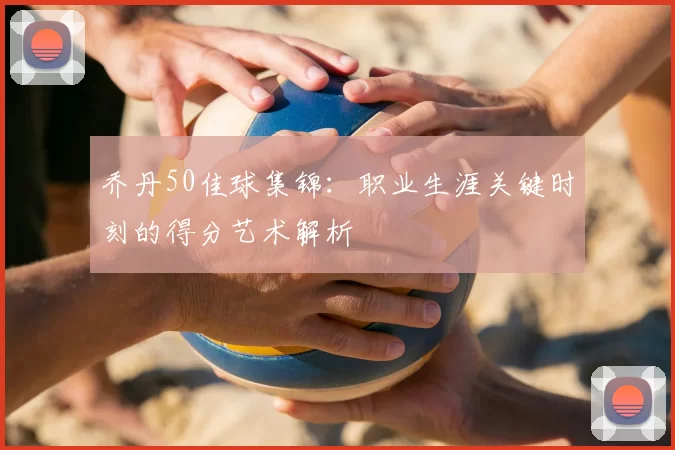 乔丹50佳球集锦：职业生涯关键时刻的得分艺术解析