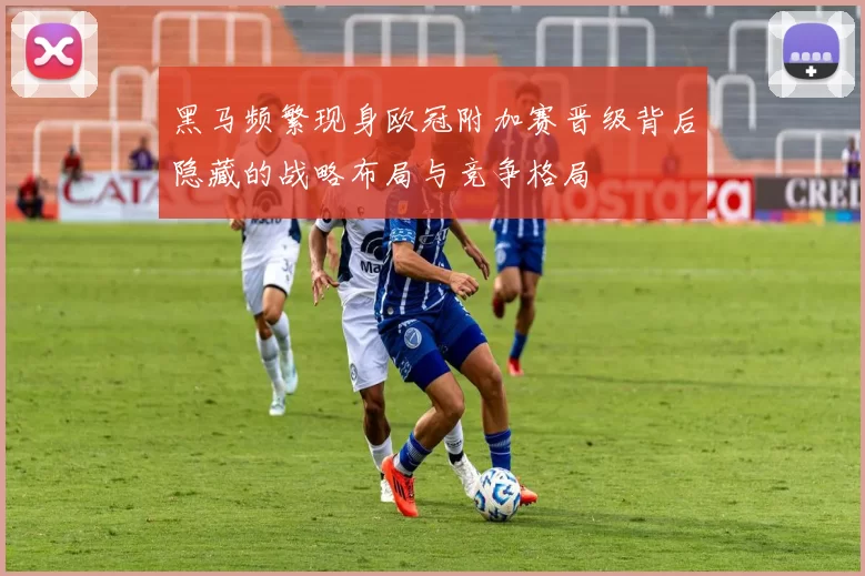 黑马频繁现身欧冠附加赛晋级背后隐藏的战略布局与竞争格局
