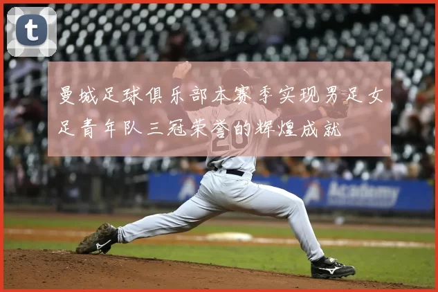 曼城足球俱乐部本赛季实现男足女足青年队三冠荣誉的辉煌成就