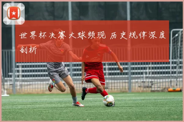 世界杯决赛大球频现 历史规律深度剖析