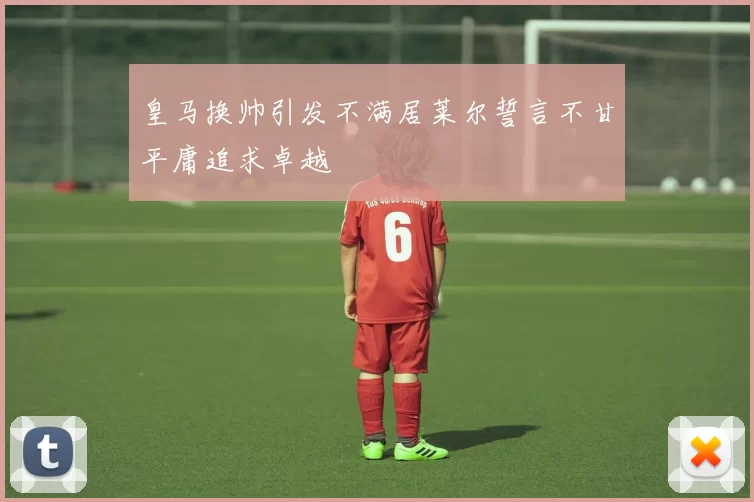 皇马换帅引发不满居莱尔誓言不甘平庸追求卓越