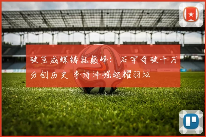 破茧成蝶铸就巅峰:石宇奇破十万分创历史 李诗沣崛起耀羽坛