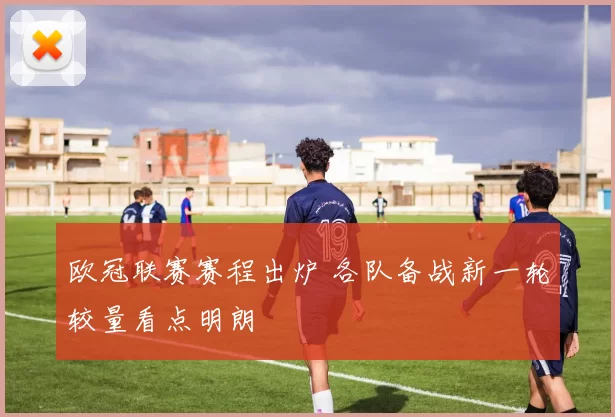 欧冠联赛赛程出炉 各队备战新一轮较量看点明朗