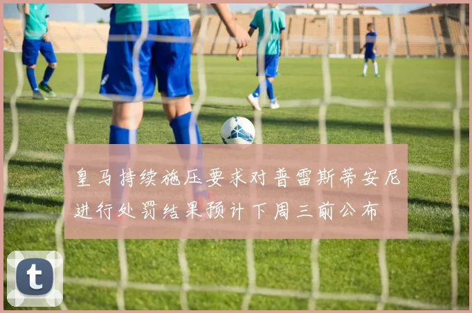 皇马持续施压要求对普雷斯蒂安尼进行处罚结果预计下周三前公布