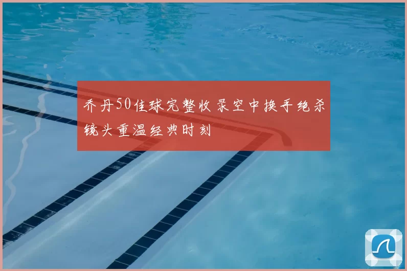 乔丹50佳球完整收录空中换手绝杀镜头重温经典时刻