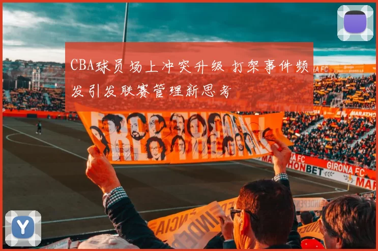 CBA球员场上冲突升级 打架事件频发引发联赛管理新思考