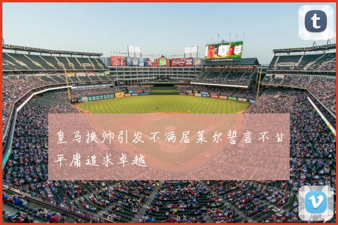 皇马换帅引发不满居莱尔誓言不甘平庸追求卓越