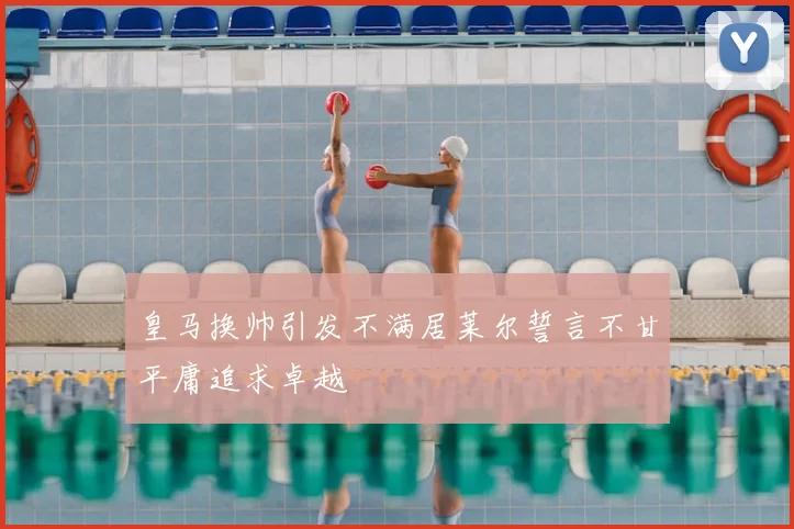 皇马换帅引发不满居莱尔誓言不甘平庸追求卓越