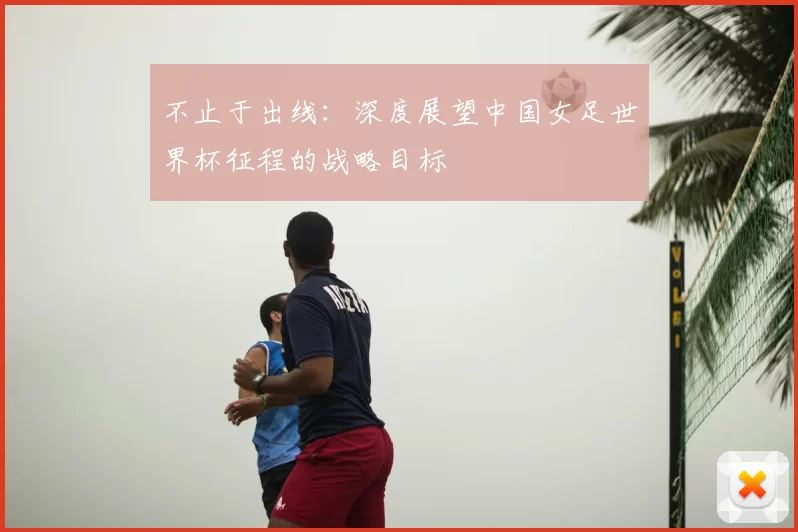 不止于出线：深度展望中国女足世界杯征程的战略目标