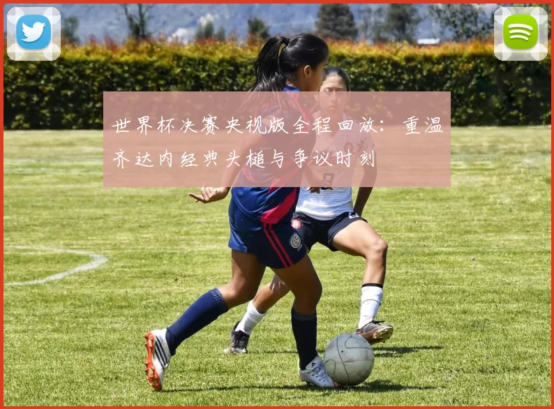 世界杯决赛央视版全程回放:重温齐达内经典头槌与争议时刻