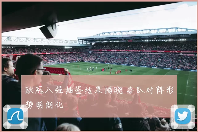 欧冠八强抽签结果揭晓 各队对阵形势明朗化