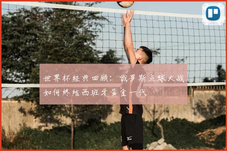 世界杯经典回顾:俄罗斯点球大战如何终结西班牙黄金一代