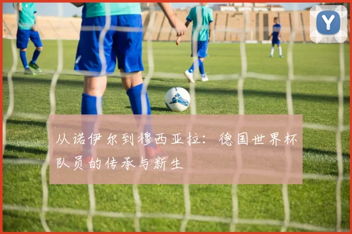 从诺伊尔到穆西亚拉:德国世界杯队员的传承与新生