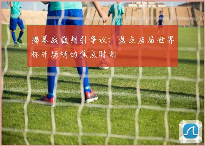揭幕战裁判引争议:盘点历届世界杯开场哨的焦点时刻