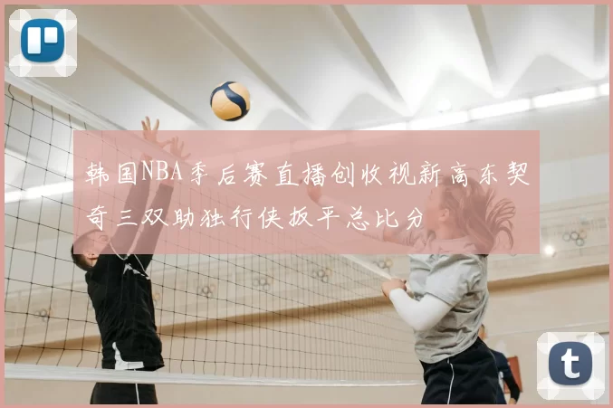 韩国NBA季后赛直播创收视新高东契奇三双助独行侠扳平总比分