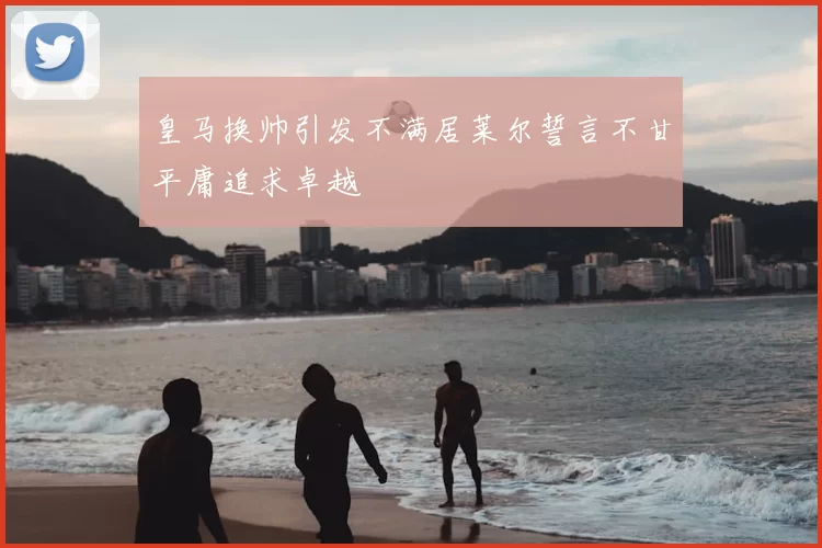 皇马换帅引发不满居莱尔誓言不甘平庸追求卓越