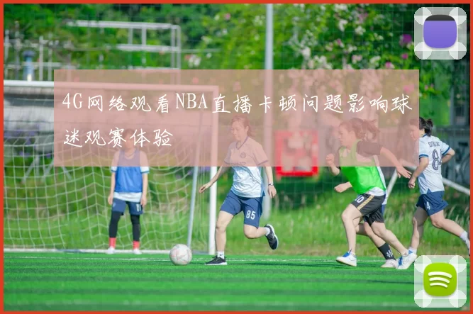 4G网络观看NBA直播卡顿问题影响球迷观赛体验