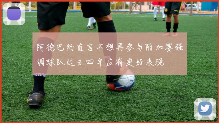 阿德巴约直言不想再参与附加赛强调球队过去四年应有更好表现