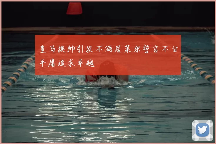 皇马换帅引发不满居莱尔誓言不甘平庸追求卓越