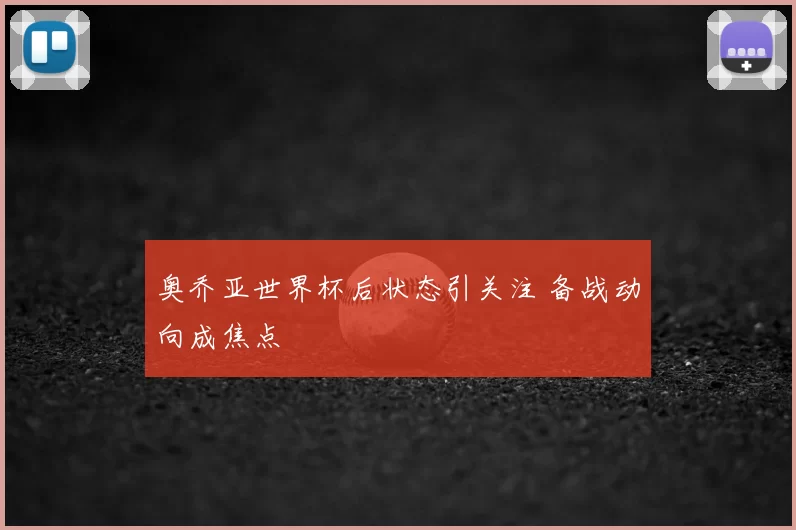 奥乔亚世界杯后状态引关注 备战动向成焦点